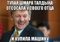 тупая шмара талдыка отсосала у своего отца и купила машину