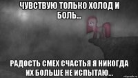 чувствую только холод и боль... радость смех счастья я никогда их больше не испытаю...