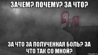 зачем? почему? за что? за что за полученная боль? за что так со мной?