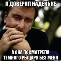 я доверял наденьке а она посмотрела темного рыцаря без меня