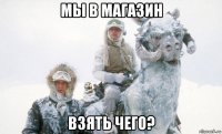 мы в магазин взять чего?