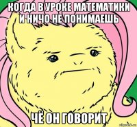когда в уроке математики и ничо не понимаешь чё он говорит