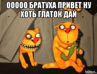 ооооо братуха привет ну хоть глаток дай 