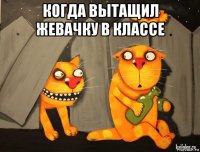 когда вытащил жевачку в классе 