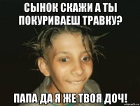 сынок скажи а ты покуриваеш травку? папа да я же твоя доч!