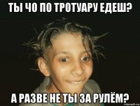 ты чо по тротуару едеш? а разве не ты за рулём?