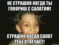 не страшно когда ты говориш с салатом! страшно когда салат тебе отвечает!
