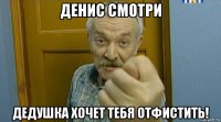 денис смотри дедушка хочет тебя отфистить!