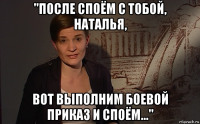 "после споём с тобой, наталья, вот выполним боевой приказ и споём..."