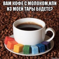 вам кофе с молоком,или из моей тары будете? 