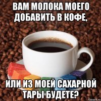 вам молока моего добавить в кофе, или из моей сахарной тары будете?
