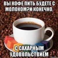 вы кофе пить будете с молоком?и конечно, с сахарным удовольствием