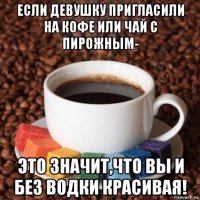 если девушку пригласили на кофе или чай с пирожным- это значит,что вы и без водки красивая!