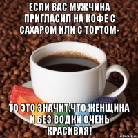если вас мужчина пригласил на кофе с сахаром или с тортом- то это значит,что женщина и без водки очень красивая!