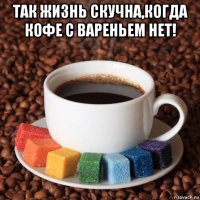 так жизнь скучна,когда кофе с вареньем нет! 