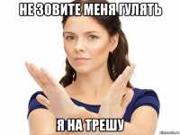 не зовите меня гулять я на трешу