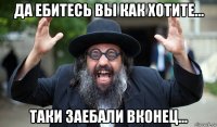 да ебитесь вы как хотите... таки заебали вконец...