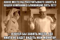какое место вы рассчитываете занять в нашей компании в ближайшие пять лет? — я хотел бы занять место, где никто не будет видеть мой монитор.