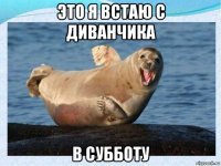 это я встаю с диванчика в субботу