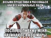 возьми лучше пива и расслабься, как все нормальные люди. после выпивки у меня начинаются кошмары.