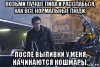 возьми лучше пива и расслабься, как все нормальные люди. после выпивки у меня начинаются кошмары.