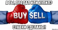 а ты, продал или купил? ставки сделаны!