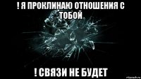 ! я проклинаю отношения с тобой ! связи не будет