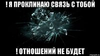 ! я проклинаю связь с тобой ! отношений не будет