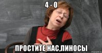4 - 0 простите нас,пиносы