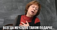  всегда мечтал о таком подарке...
