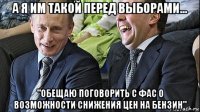 а я им такой перед выборами... "обещаю поговорить с фас о возможности снижения цен на бензин"