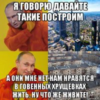 я говорю давайте такие построим а они мне нет нам нравятся в говенных хрущевках жить. ну что же живите!
