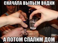 сначала выпьем водки а потом спалим дом