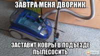 завтра меня дворник заставит ковры в подъезде пылесосить