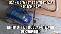 если бога нет то кто тогда засасывает шнур от пылесоса когда он отключен ?
