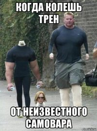 когда колешь трен от неизвестного самовара
