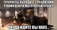 терористы выходите с поднитами руками и начи мы откроем огонь!! ой! да идите вы наху...