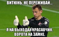 витюнь, не переживай... я на выходах красавчик. ворота на замке.