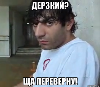 дерзкий? ща переверну!