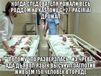 когда следователя рожали весь роддом на kaštonų g . 27. pagiriai дрожал потому что разверзлась . из чрева ада дъявол язык высунул заглотив живъем 150 человек в городе