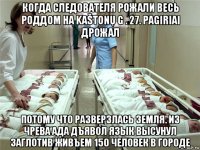 когда следователя рожали весь роддом на kaštonų g . 27. pagiriai дрожал потому что разверзлась земля. из чрева ада дъявол язык высунул заглотив живъем 150 человек в городе