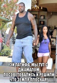  эй,латифа, мы тут с джамалом посоветовались,и решили что земля плоская!