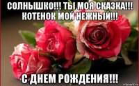 солнышко!!! ты моя сказка!!! котенок мой нежный!!! с днем рождения!!!