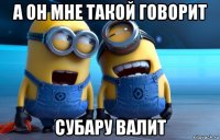 а он мне такой говорит субару валит
