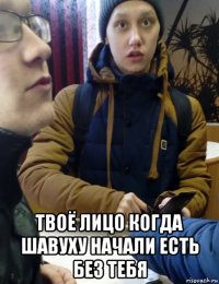  твоё лицо когда шавуху начали есть без тебя