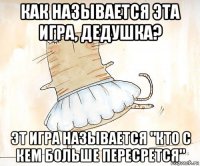 как называется эта игра, дедушка? эт игра называется "кто с кем больше пересрется"