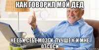 как говорил мой дед не еби себе мозги, лучше х*й мне отсоси