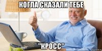 когла сказали тебе "кросс"