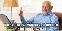  когда тебя размаслили, но пришёл рикардо и всех убил