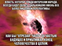 власть, которая чужда интересам народа, всегда будет делать дальнейшую жизнь все более лишенной перспективы. как бы "отрезая" часть за частью будущее и приближая конец человечества в целом.